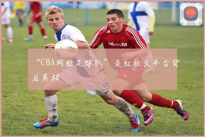 “CBA网红足球队”走红社交平台背后真相