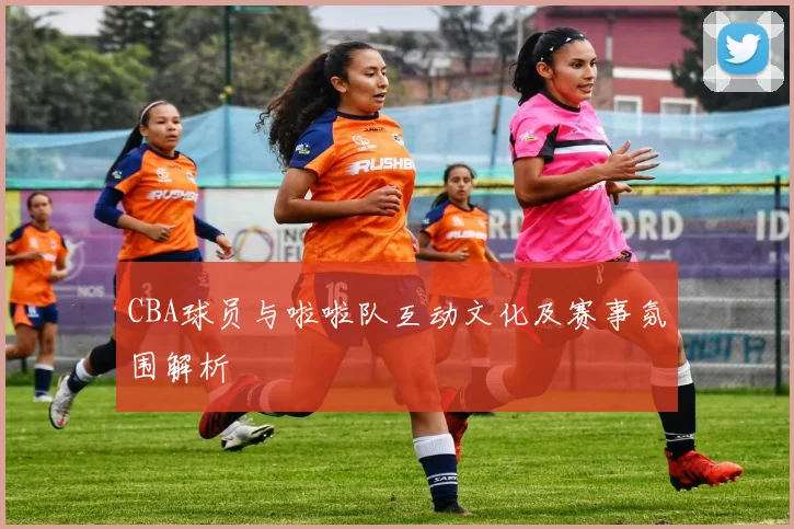 CBA球员与啦啦队互动文化及赛事氛围解析