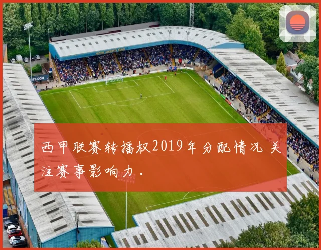 西甲联赛转播权2019年分配情况 关注赛事影响力 .