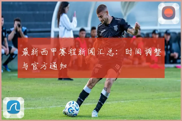 最新西甲赛程新闻汇总：时间调整与官方通知