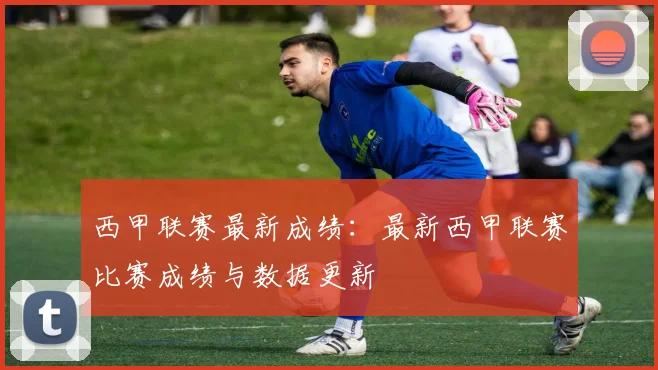 西甲联赛最新成绩：最新西甲联赛比赛成绩与数据更新